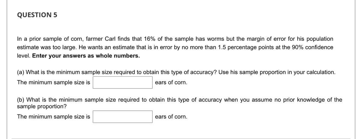 QUESTION 5
In a prior sample of corn, farmer Carl finds that 16% of the sample has worms but the margin of error for his population
estimate was too large. He wants an estimate that is in error by no more than 1.5 percentage points at the 90% confidence
level. Enter your answers as whole numbers.
(a) What is the minimum sample size required to obtain this type of accuracy? Use his sample proportion in your calculation.
The minimum sample size is
ears of corn.
(b) What is the minimum sample size required to obtain this type of accuracy when you assume no prior knowledge of the
sample proportion?
The minimum sample size is
ears of corn.