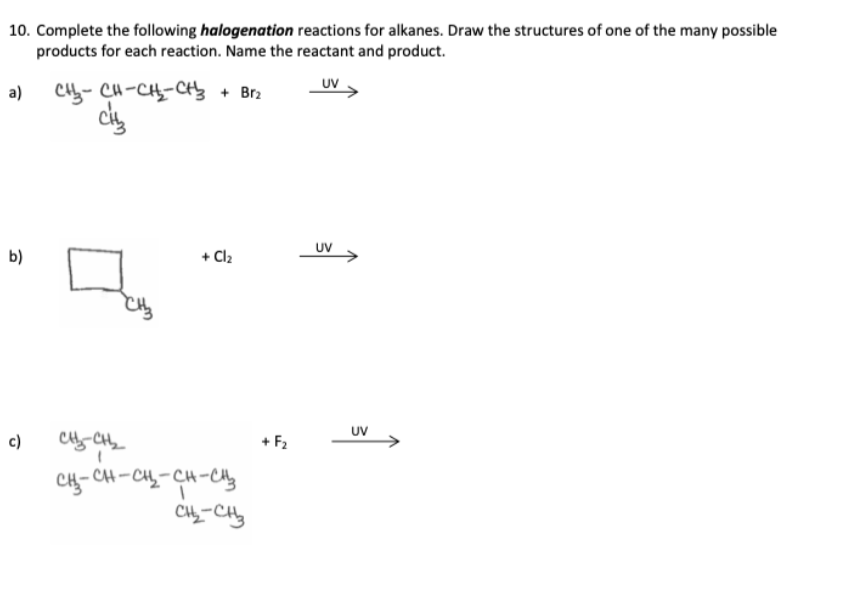 10. Complete the following halogenation reactions for alkanes. Draw the structures of one of the many possible
products for each reaction. Name the reactant and product.
UV
a)
b)
c)
CH₂-CH-CH₂-CH₂ + Brz
CH₂
CH₂CH₂
+ Cl₂
CH₂-CH-CH₂-CH-CH₂
CH₂-CH₂
+ F₂
UV
UV