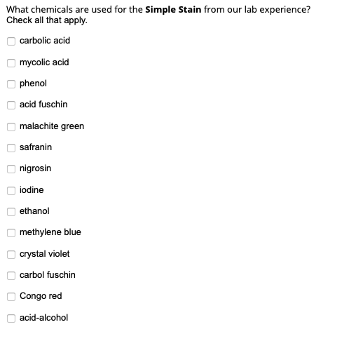 What chemicals are used for the Simple Stain from our lab experience?
Check all that apply.
carbolic acid
mycolic acid
phenol
acid fuschin
malachite green
safranin
nigrosin
iodine
ethanol
methylene blue
crystal violet
carbol fuschin
Congo red
acid-alcohol
O O O O O O O
O O O O O O O

