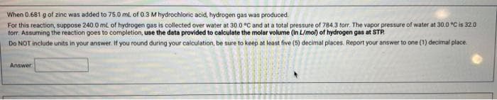 When
0.681 g of zinc was added to 75.0 mL of 0.3 M hydrochloric acid, hydrogen gas was produced.
For this reaction, suppose 240.0 mL of hydrogen gas is collected over water at 30.0 °C and at a total pressure of 784.3 torr. The vapor pressure of water at 30.0 °C is 32.0
torr. Assuming the reaction goes to completion, use the data provided to calculate the molar volume (in L/mol) of hydrogen gas at STP.
Do NOT include units in your answer. If you round during your calculation, be sure to keep at least five (5) decimal places. Report your answer to one (1) decimal place.
Answer
