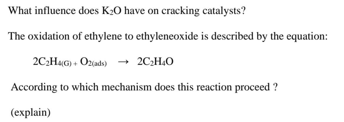What influence does K₂O have on cracking catalysts?
The oxidation of ethylene to ethyleneoxide is described by the equation:
2C₂H4(G) + O2(ads) →2C₂H4O
According to which mechanism does this reaction proceed?
(explain)