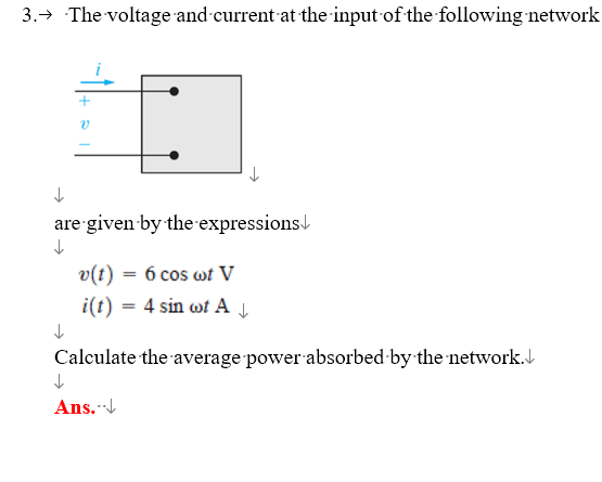 3.→ The voltage and current at the input of the following network
v
↓
are given by the expressions
↓
↓
v(t) = 6 cos wt V
i(t) = 4 sin wot A↓
Calculate the average power absorbed by the network.
↓
Ans...↓↓