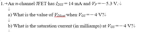 1.→ An-n-channel JFET has Dss=14 mA and Vp=-5.3 ·V.·↓
a) What is the value of Vos when VGS = -•4•V?↓
↓
b) What is the saturation current (in milliamps) at VGS=—•4•V?↓