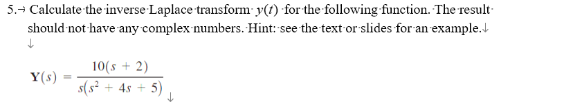 5. Calculate the inverse Laplace transform y(t) for the following function. The result
should not have any complex numbers. Hint: see the text or slides for an example.
↓
Y(s)
=
10(s + 2)
5(5²
+ 4s + 5)