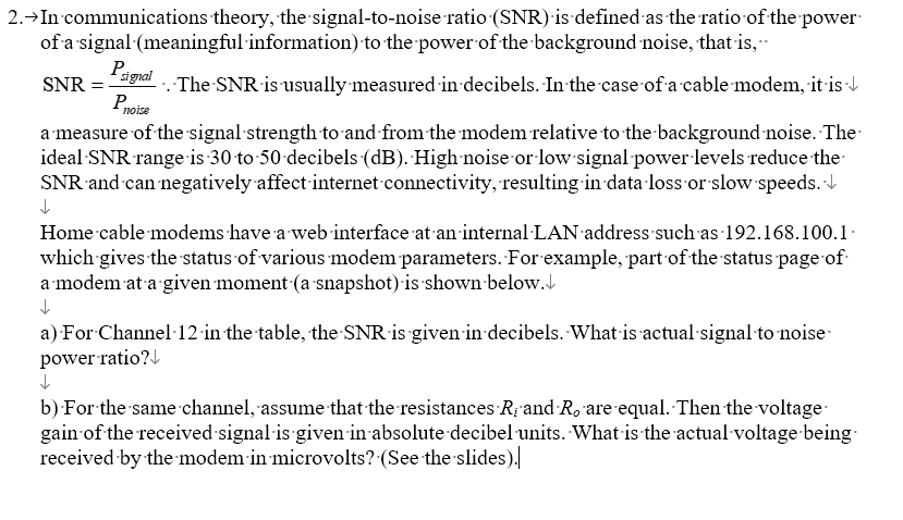 2.→In communications theory, the signal-to-noise ratio (SNR) is defined as the ratio of the power
of a signal (meaningful information) to the power of the background noise, that is,..
Psignal
SNR = ··.·The SNR is usually measured in decibels. In the case of a cable modem, it is↓
P noise
a measure of the signal strength to and from the modem relative to the background noise. The
ideal SNR range is 30 to 50 decibels (dB). High noise or low signal power levels reduce the
SNR and can negatively affect internet connectivity, resulting in data loss or slow speeds.↓
↓
Home cable modems have a web interface at an internal LAN address such as 192.168.100.1
which gives the status of various modem parameters. For example, part of the status page of
a modem at a given moment (a snapshot) is shown below.↓
a) For Channel 12 in the table, the SNR is given in decibels. What is actual signal to noise
power ratio?↓
b) For the same channel, assume that the resistances R, and Ro are equal. Then the voltage
gain of the received signal is given in absolute decibel units. What is the actual voltage-being.
received by the modem in microvolts? (See the slides).