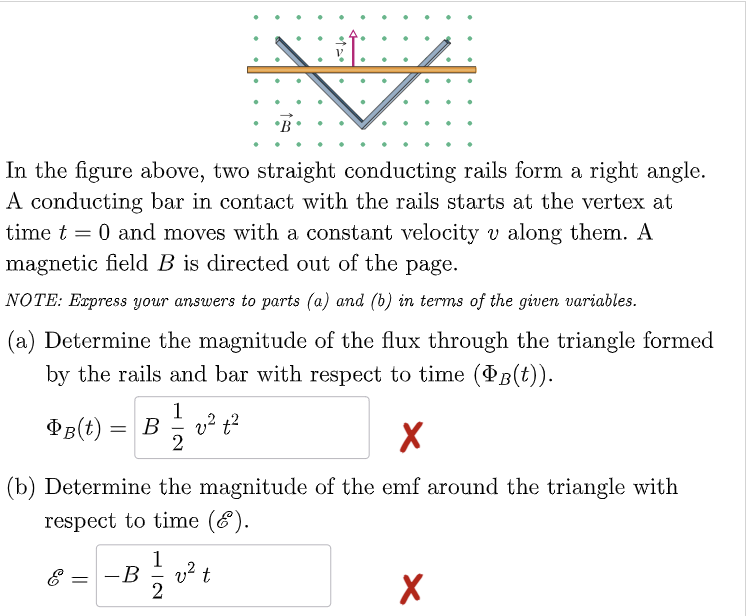 In the figure above, two straight conducting rails form a right angle.
A conducting bar in contact with the rails starts at the vertex at
time t = 0 and moves with a constant velocity v along them. A
magnetic field B is directed out of the page.
NOTE: Express your answers to parts (a) and (b) in terms of the given variables.
(a) Determine the magnitude of the flux through the triangle formed
by the rails and bar with respect to time (PB(t)).
PB(t)
1
= B v² t²
2
X
(b) Determine the magnitude of the emf around the triangle with
respect to time (6).
=
-B
1
2
v² t
X