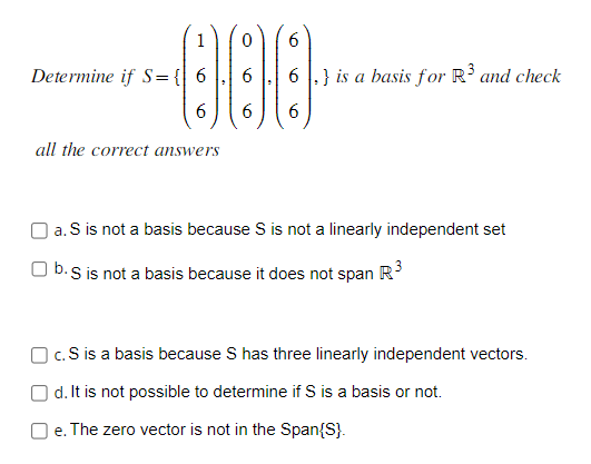6
000
6 6 6
Determine if S = { 6
all the correct answers
6 6} is a basis for R³ and check
a. S is not a basis because S is not a linearly independent set
b. S is not a basis because it does not span R³
c. S is a basis because S has three linearly independent vectors.
d. It is not possible to determine if S is a basis or not.
Oe. The zero vector is not in the Span{S}.