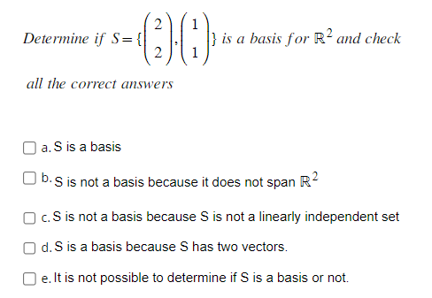 2
-00
2
Determine if S = {
all the correct answers
is a basis for R² and check
a. S is a basis
b. S is not a basis because it does not span R²
c. S is not a basis because S is not a linearly independent set
Od. S is a basis because S has two vectors.
e. It is not possible to determine if S is a basis or not.