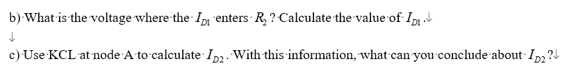 b) What is the voltage where the ID enters R₂ ? Calculate the value of ID₁.V
↓
c) Use KCL at node A to calculate ID2. With this information, what can you conclude about ID₂?↓
D2