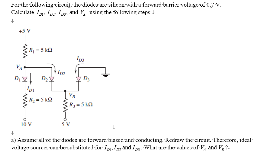 For the following circuit, the diodes are silicon with a forward barrier voltage of 0.7-V.
Calculate ID, ID2, D3, and VA using the following steps:
↓
+5 V
ww
R₁ = 5kQ
VA
D₁ D₂7
IDI
R, = 5 kΩ
-10 V
11p2
ID3
-5 V
D3
VB
R3= 5 kQ2
↓
a) Assume all of the diodes are forward-biased and conducting. Redraw the circuit. Therefore, ideal
voltage sources can be substituted for ID₁, D₂ and ID3. What are the values of V₁ and V?