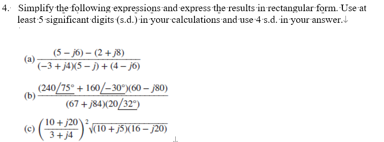 4. Simplify the following expressions and express the results in rectangular form. Use at
least 5-significant digits (s.d.) in your calculations and use 4-s.d. in your answer.
(a)
(b)
(c)
(5-j6) - (2+j8)
(−3+j4)(5-j) + (4-j6)
(240/75° + 160/-30°) (60 - j80)
(67+j84)(20/32°)
10 + j20\²
√(10+ j5)(16 j20)