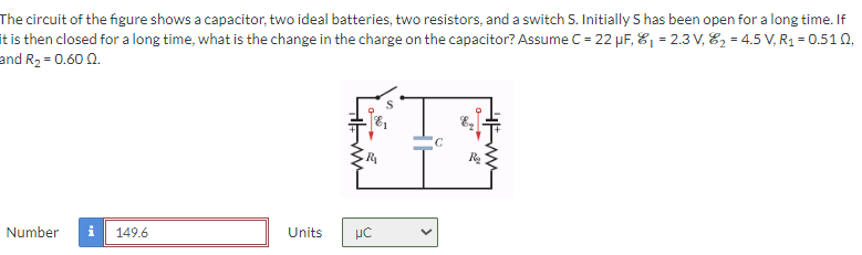 The circuit of the figure shows a capacitor, two ideal batteries, two resistors, and a switch S. Initially S has been open for a long time. If
it is then closed for a long time, what is the change in the charge on the capacitor? Assume C = 22 µF, ₁ = 2.3 V₁₂ = 4.5 V, R₁ = 0.510,
and R₂ = 0.60 0.
Number i
149.6
Units
UC
с
R₂