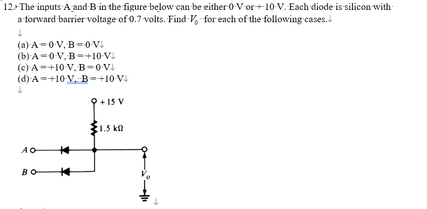 12. The inputs A and B in the figure below can be either 0 Vor +10-V. Each diode is silicon with
a forward barrier voltage of 0.7-volts. Find
for each of the following cases.
↓
(a) A = 0 V, B=0.V↓
(b) A = 0-V, B = +10 V↓
(c) A = +10-V, B =-0-V↓
(d) A =+10 V. B = +10-V↓
↓
AO
#
BO +
+ 15 V
1.5 ΚΩ