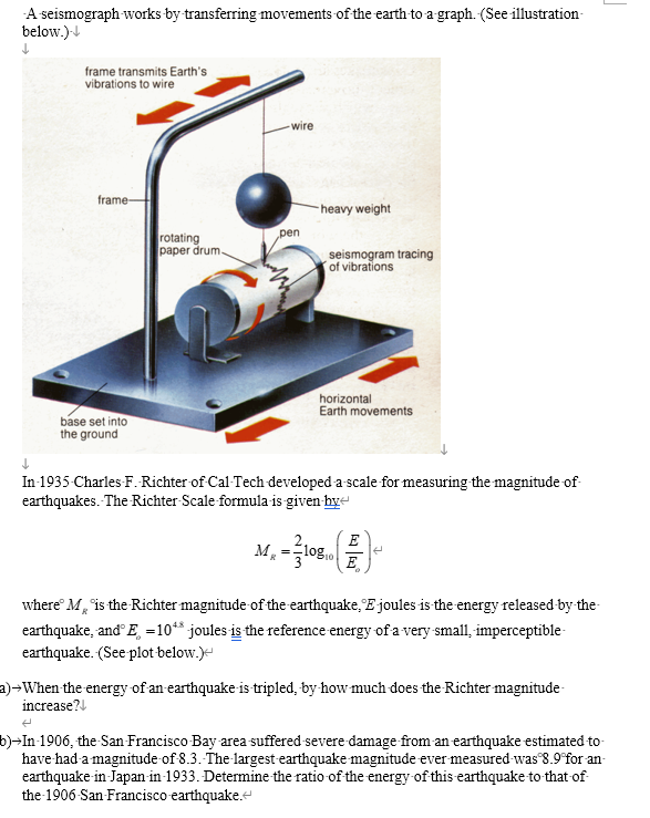 A-seismograph works by transferring movements of the earth to a graph. (See illustration
below.)-↓
↓
frame transmits Earth's
vibrations to wire
frame-
wire
heavy weight
rotating
paper drum.
pen
seismogram tracing
of vibrations
horizontal
Earth movements
↓
base set into
the ground
In-1935-Charles-F. Richter of Cal-Tech developed a-scale for measuring the magnitude of
earthquakes. The Richter Scale formula-is-given-hye
E
MR
=
108 10
E
where M* is the Richter magnitude of the earthquake. E joules is the energy released-by-the-
earthquake, and E =10** joules is the reference energy of a very small, imperceptible-
earthquake. (See plot-below.)<
a) When the energy of an earthquake is tripled, by how much does the Richter magnitude-
increase?
b)→In 1906, the San Francisco Bay area suffered severe damage from an earthquake estimated-to-
have had a magnitude of 8.3. The largest earthquake magnitude ever measured was 8.9 for an
earthquake-in-Japan-in-1933. Determine the ratio of the energy of this earthquake to that of
the 1906 San Francisco earthquake.<