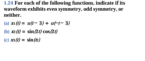 1.24 For each of the following functions, indicate if its
waveform exhibits even symmetry, odd symmetry, or
neither.
(a) xi (t) = u(t- 3) + ut− 3)
(b) x2 (t) = sin (21) cos (2t)
(c) x3 (t) = sin (12)