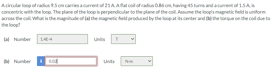 A circular loop of radius 9.5 cm carries a current of 21 A. A flat coil of radius 0.86 cm, having 45 turns and a current of 1.5 A, is
concentric with the loop. The plane of the loop is perpendicular to the plane of the coil. Assume the loop's magnetic field is uniform
across the coil. What is the magnitude of (a) the magnetic field produced by the loop at its center and (b) the torque on the coil due to
the loop?
(a) Number
1.4E-4
(b) Number i 0.02
Units T
Units N.m
<