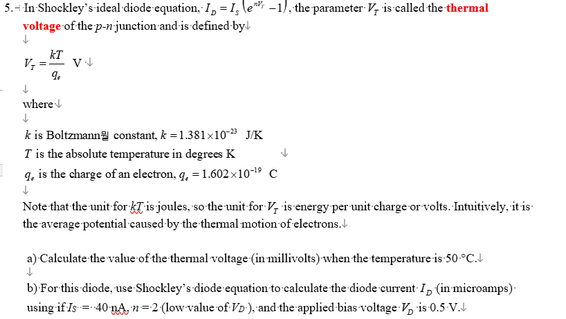 5. - In Shockley's ideal diode equation, I = Is \e -1), the parameter V is called the thermal
voltage of the p-n- junction and is defined by
↓
VI
kT
qe
V↓↓
↓
where↓
↓
k is Boltzmann
T is the absolute temperature in degrees K
9, is the charge of an electron, q. = 1.602x10-¹⁹ C
↓
constant, k = 1.381x10-23 J/K
Note that the unit for kris joules, so the unit for V, is energy per unit charge or volts. Intuitively, it is
the average potential caused by the thermal motion of electrons.
a) Calculate the value of the thermal voltage (in millivolts) when the temperature is 50 °C.
↓
b) For this diode, use Shockley's diode equation to calculate the diode current In (in microamps).
using if Is = 40 nA, n=2 (low value of VD-), and the applied bias voltage V₂ is 0.5-V.↓