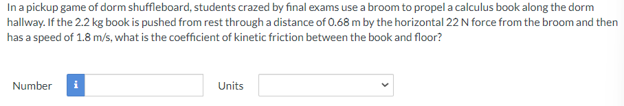 In a pickup game of dorm shuffleboard, students crazed by final exams use a broom to propel a calculus book along the dorm
hallway. If the 2.2 kg book is pushed from rest through a distance of 0.68 m by the horizontal 22 N force from the broom and then
has a speed of 1.8 m/s, what is the coefficient of kinetic friction between the book and floor?
Number
i
Units