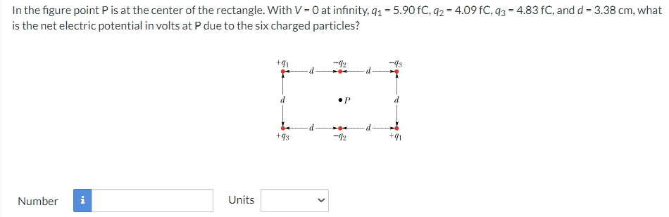 In the figure point P is at the center of the rectangle. With V = 0 at infinity, q₁ = 5.90 FC, q2 = 4.09 fC, 93 = 4.83 fC, and d = 3.38 cm, what
is the net electric potential in volts at P due to the six charged particles?
Number i
Units
+9₁
+93
•P
-92
-d
·d
-93
+91