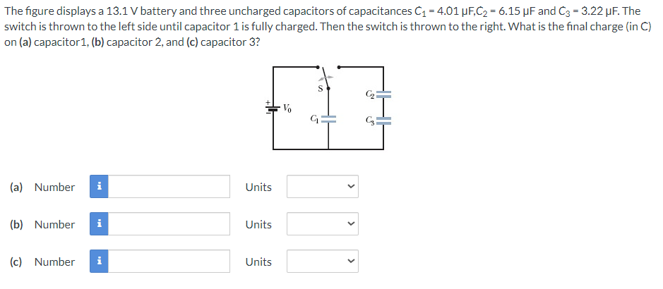 The figure displays a 13.1 V battery and three uncharged capacitors of capacitances C₁ = 4.01 μF,C₂ = 6.15 µF and C3 = 3.22 µF. The
switch is thrown to the left side until capacitor 1 is fully charged. Then the switch is thrown to the right. What is the final charge (in C)
on (a)capacitor 1, (b) capacitor 2, and (c) capacitor 3?
(a) Number i
(b) Number i
(c) Number i
Units
Units
Units
Vo
G₁
<
C3