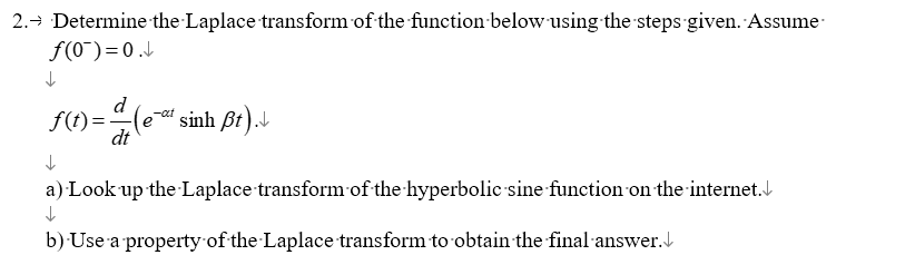 2.→ Determine the Laplace transform of the function below using the steps given. Assume
↓
↓
f(0¯)=0.↓
d
f(t)= 4 (e-t sinh Bt).
dt
a) Look up the Laplace transform of the hyperbolic sine function on the internet.
↓
b) Use a property of the Laplace transform to obtain the final answer.