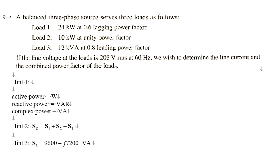 9. A balanced three-phase source serves three loads as follows:
↓
Load 1: 24 kW at 0.6 lagging power factor
Load 2: 10 kW at unity power factor
Load 3: 12 kVA at 0.8 leading power factor
If the line voltage at the loads is 208 V rms at 60 Hz, we wish to determine the line current and
the combined power factor of the loads.
Hint 1:↓
↓
active power W↓
reactive power VAR
complex power=VA↓
=
Hint 2: SS₁ + S₁₂+S₁₂ ↓↓
↓
2
Hint 3: S₂ =9600 - j7200 VA
↓