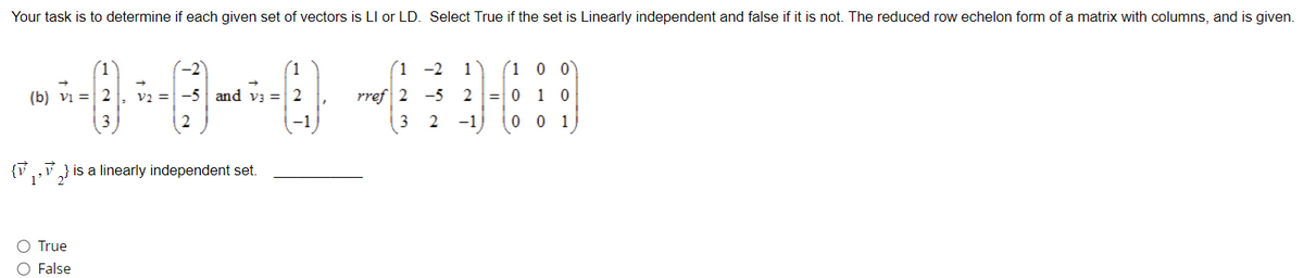 Your task is to determine if each given set of vectors is LI or LD. Select True if the set is Linearly independent and false if it is not. The reduced row echelon form of a matrix with columns, and is given.
--0-0--0-409
(b) 2 V2 = -5 and v3 = 2
rref 2 -5 2 1
3
{₁,2} is a linearly independent set.
1'
O True
O False
1-2 1
3 2 -1
1