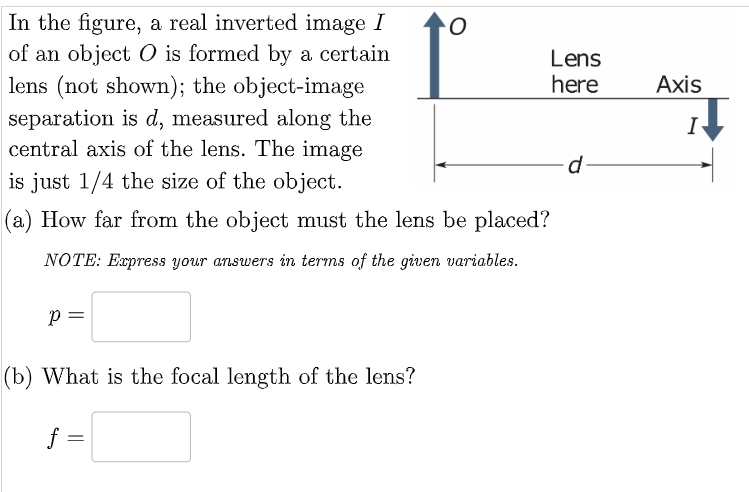 In the figure, a real inverted image I
of an object O is formed by a certain
lens (not shown); the object-image
separation is d, measured along the
central axis of the lens. The image
is just 1/4 the size of the object.
(a) How far from the object must the lens be placed?
NOTE: Express your answers in terms of the given variables.
Р
(b) What is the focal length of the lens?
f =
O
Lens
here
d
Axis
1↓