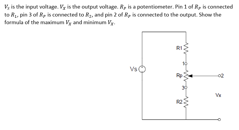 Vs is the input voltage. Vx is the output voltage. Rp is a potentiometer. Pin 1 of Rp is connected
to R₁, pin 3 of Rp is connected to R₂, and pin 2 of Rp is connected to the output. Show the
formula of the maximum Vx and minimum Vx.
Vs
R1
&
www
R2
-02
Vx