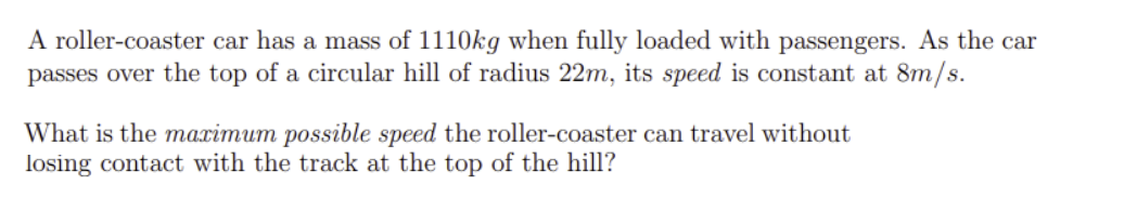 A roller-coaster car has a mass of 1110kg when fully loaded with passengers. As the car
passes over the top of a circular hill of radius 22m, its speed is constant at 8m/s.
What is the maximum possible speed the roller-coaster can travel without
losing contact with the track at the top of the hill?