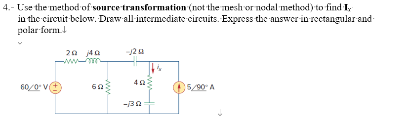 4.- Use the method of source transformation (not the mesh or nodal method) to find Ix
in the circuit below. Draw all intermediate circuits. Express the answer in rectangular and
polar form.
↓
60/0° V
292 j492
mum
692
-j2 s2
4902
-j3 92
5/90° A
↓