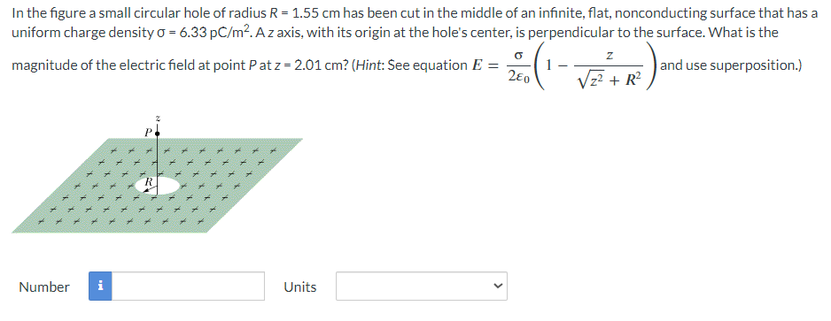 In the figure a small circular hole of radius R = 1.55 cm has been cut in the middle of an infinite, flat, nonconducting surface that has a
uniform charge density o = 6.33 pC/m². A z axis, with its origin at the hole's center, is perpendicular to the surface. What is the
and use superposition.)
O
magnitude of the electric field at point Pat z = 2.01 cm? (Hint: See equation E =
280
Number
Y
X
k
X
i
X X X
XX
X
Units
<
Z
√z² + R²