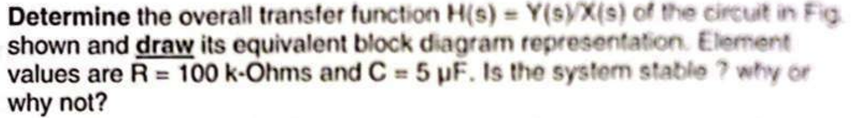 Determine the overall transfer function H(s) = Y(s)/X(s) of the circuit in Fig.
shown and draw its equivalent block diagram representation. Element
values are R = 100 k-Ohms and C = 5 μF. Is the system stable ? why or
why not?