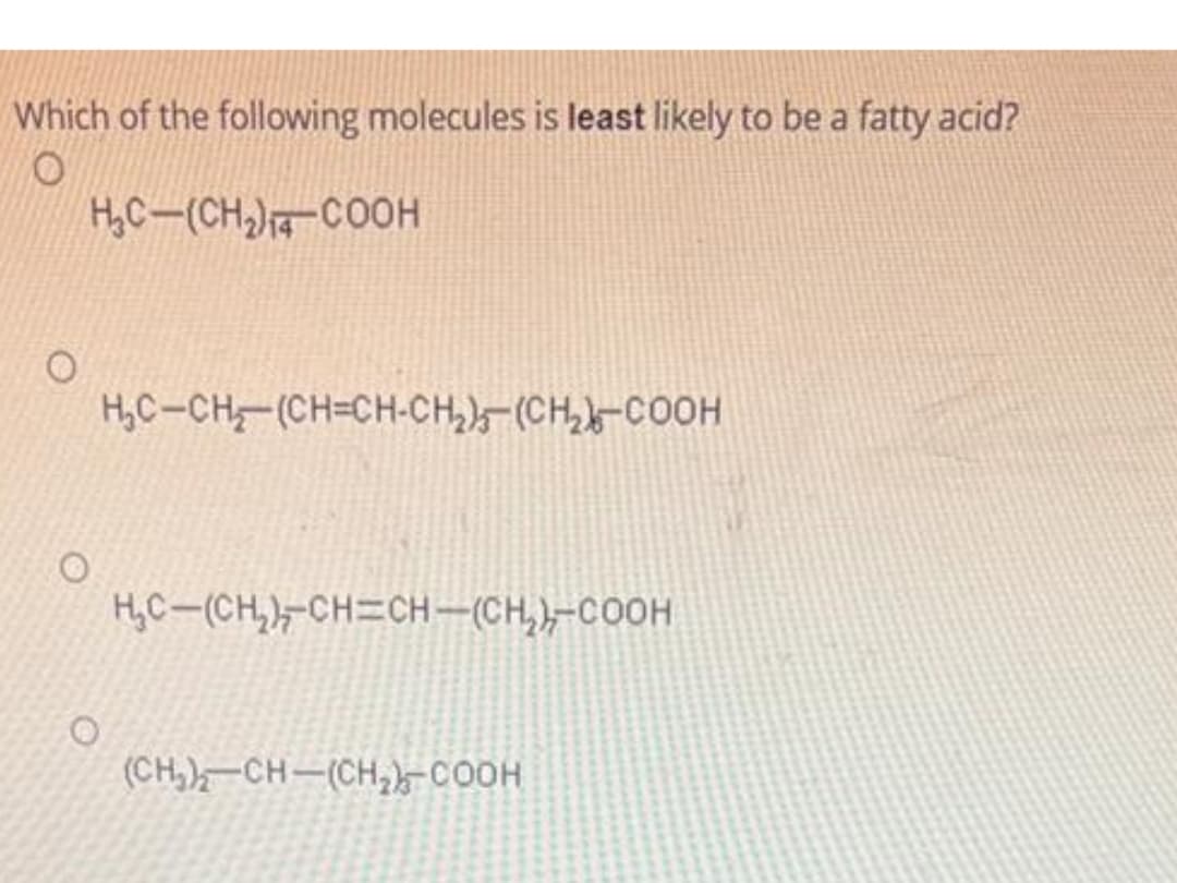 Which of the following molecules is least likely to be a fatty acid?
O
H₂C-(CH₂)-COOH
O
H₂C-CH(CH=CH-CH₂)-(CH₂-COOH
H₂C-(CH₂)-CH=CH-(CH₂)-COOH
(CH₂)-CH-(CH₂)-COOH