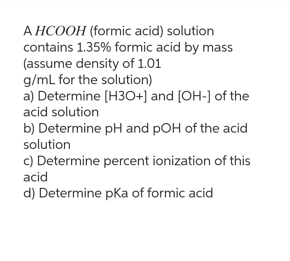 A HCOOH (formic acid) solution
contains 1.35% formic acid by mass
(assume density of 1.01
g/mL for the solution)
a) Determine [H3O+] and [OH-] of the
acid solution
b) Determine pH and pOH of the acid
solution
c) Determine percent ionization of this
acid
d) Determine pka of formic acid