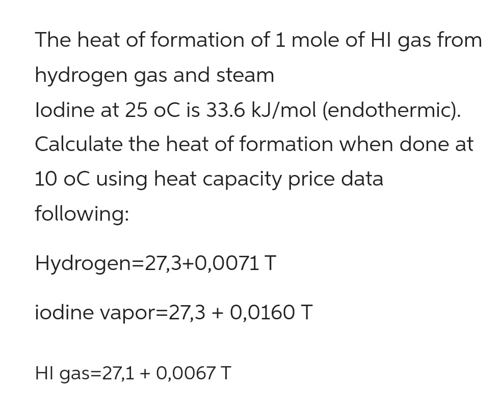 The heat of formation of 1 mole of HI gas from
hydrogen gas and steam
lodine at 25 oC is 33.6 kJ/mol (endothermic).
Calculate the heat of formation when done at
10 oC using heat capacity price data
following:
Hydrogen=27,3+0,0071 T
iodine vapor=27,3 +0,0160 T
HI gas=27,1 + 0,0067 T