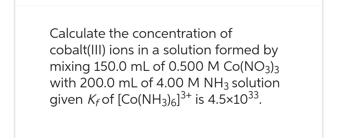 Calculate the concentration of
cobalt(III) ions in a solution formed by
mixing 150.0 mL of 0.500 M CO(NO3)3
with 200.0 mL of 4.00 M NH 3 solution
given Kf of [Co(NH3)6]³+ is 4.5×1033.