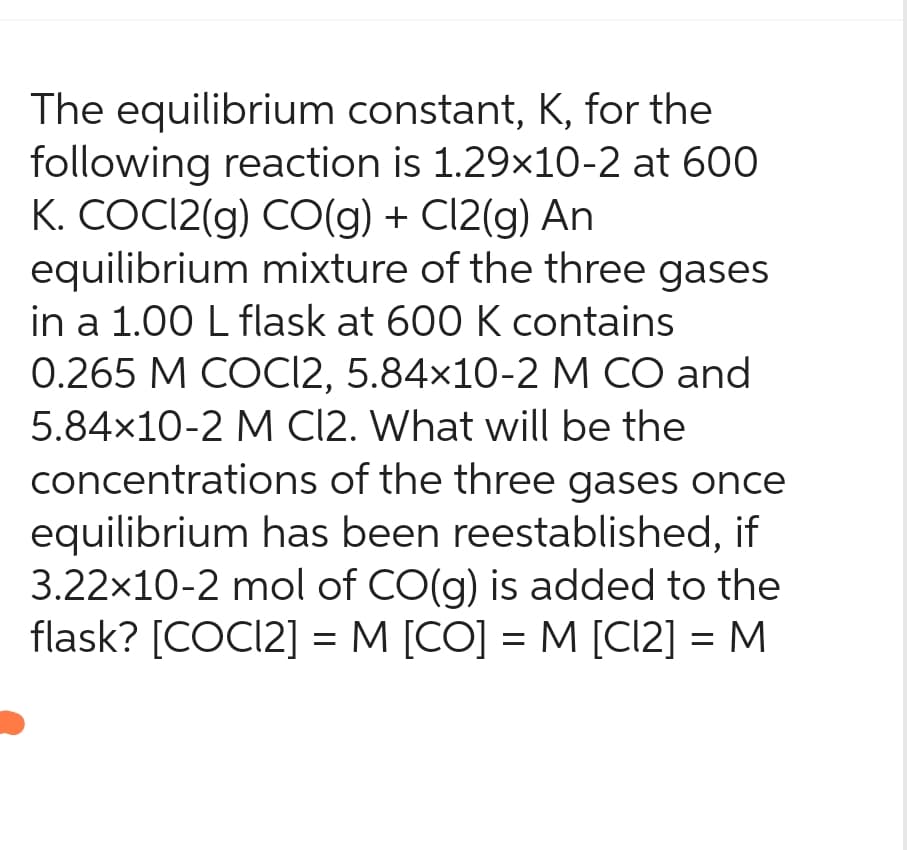 The equilibrium constant, K, for the
following reaction is 1.29x10-2 at 600
K. COCI2(g) CO(g) + Cl2(g) An
equilibrium mixture of the three gases
in a 1.00 L flask at 600 K contains
0.265 M COCI2, 5.84x10-2 M CO and
5.84x10-2 M Cl2. What will be the
concentrations of the three gases once
equilibrium has been reestablished, if
3.22x10-2 mol of CO(g) is added to the
flask? [COC12] = M [CO] = M [CI2] = M
