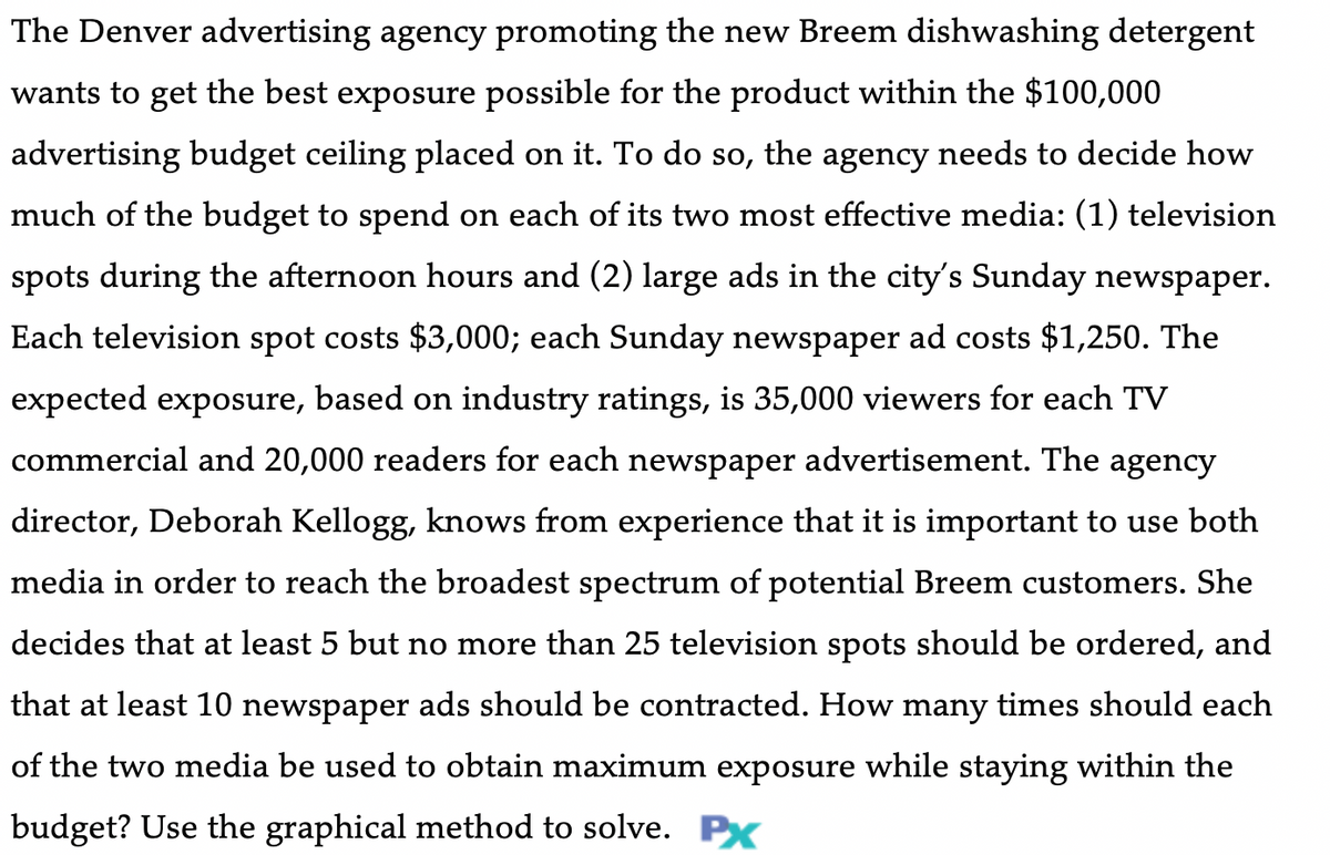 The Denver advertising agency promoting the new Breem dishwashing detergent
wants to get the best exposure possible for the product within the $100,000
advertising budget ceiling placed on it. To do so, the agency needs to decide how
much of the budget to spend on each of its two most effective media: (1) television
spots during the afternoon hours and (2) large ads in the city's Sunday newspaper.
Each television spot costs $3,000; each Sunday newspaper ad costs $1,250. The
expected exposure, based on industry ratings, is 35,000 viewers for each TV
commercial and 20,000 readers for each newspaper advertisement. The agency
director, Deborah Kellogg, knows from experience that it is important to use both
media in order to reach the broadest spectrum of potential Breem customers. She
decides that at least 5 but no more than 25 television spots should be ordered, and
that at least 10 newspaper ads should be contracted. How many times should each
of the two media be used to obtain maximum exposure while staying within the
budget? Use the graphical method to solve. Px
