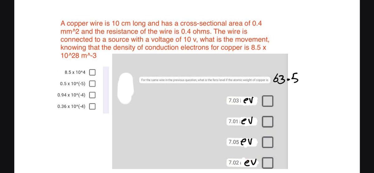 A copper wire is 10 cm long and has a cross-sectional area of 0.4
mm^2 and the resistance of the wire is 0.4 ohms. The wire is
connected to a source with a voltage of 10 v, what is the movement,
knowing that the density of conduction electrons for copper is 8.5 x
10^28 m^-3
8.5 x 10^4
63-5
For the same wire in the previous question, what is the fersi level if the atomic weight of copper is
0.5 x 10^(-5)
0.94 x 10^(-4)
7.03| ev
0.36 x 10^(-4)
7.01eV
7.05 eV
7.021 ev

