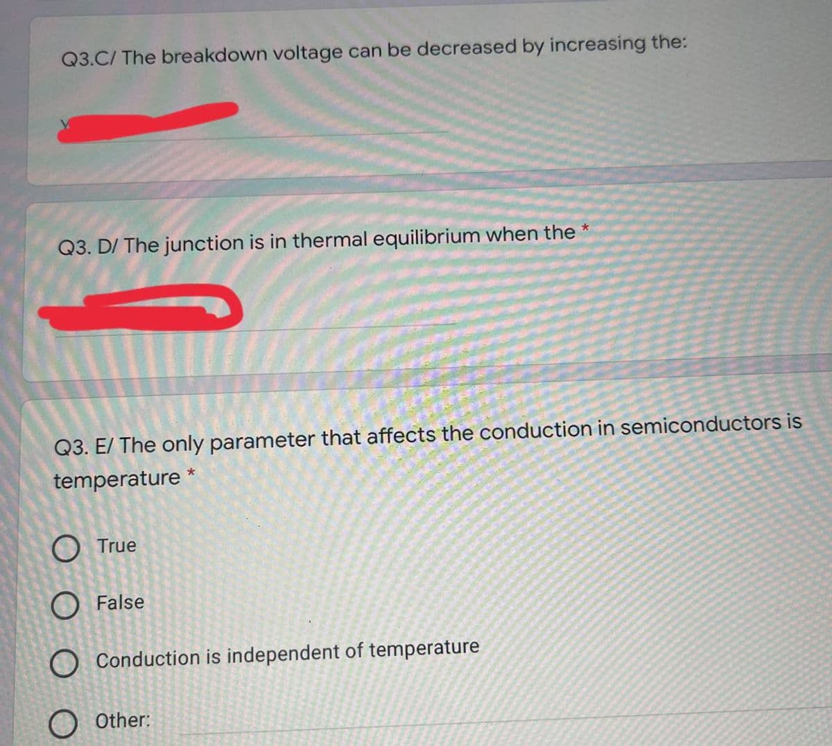 Q3.C/ The breakdown voltage can be decreased by increasing the:
Q3. D/ The junction is in thermal equilibrium when the *
Q3. E/ The only parameter that affects the conduction in semiconductors is
temperature *
O True
O False
O Conduction is independent of temperature
O Other:
