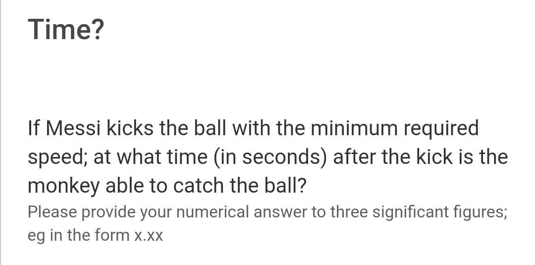Time?
If Messi kicks the ball with the minimum required
speed; at what time (in seconds) after the kick is the
monkey able to catch the ball?
Please provide your numerical answer to three significant figures;
eg in the form x.xx
