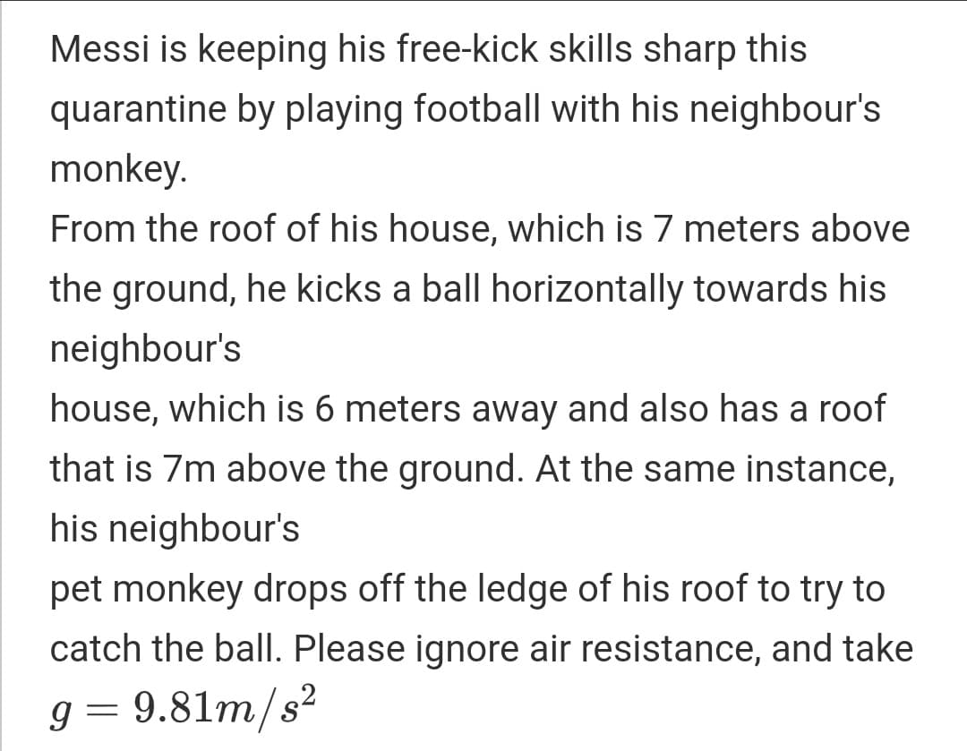 Messi is keeping his free-kick skills sharp this
quarantine by playing football with his neighbour's
monkey.
From the roof of his house, which is 7 meters above
the ground, he kicks a ball horizontally towards his
neighbour's
house, which is 6 meters away and also has a roof
that is 7m above the ground. At the same instance,
his neighbour's
pet monkey drops off the ledge of his roof to try to
catch the ball. Please ignore air resistance, and take
g = 9.81m/s²
