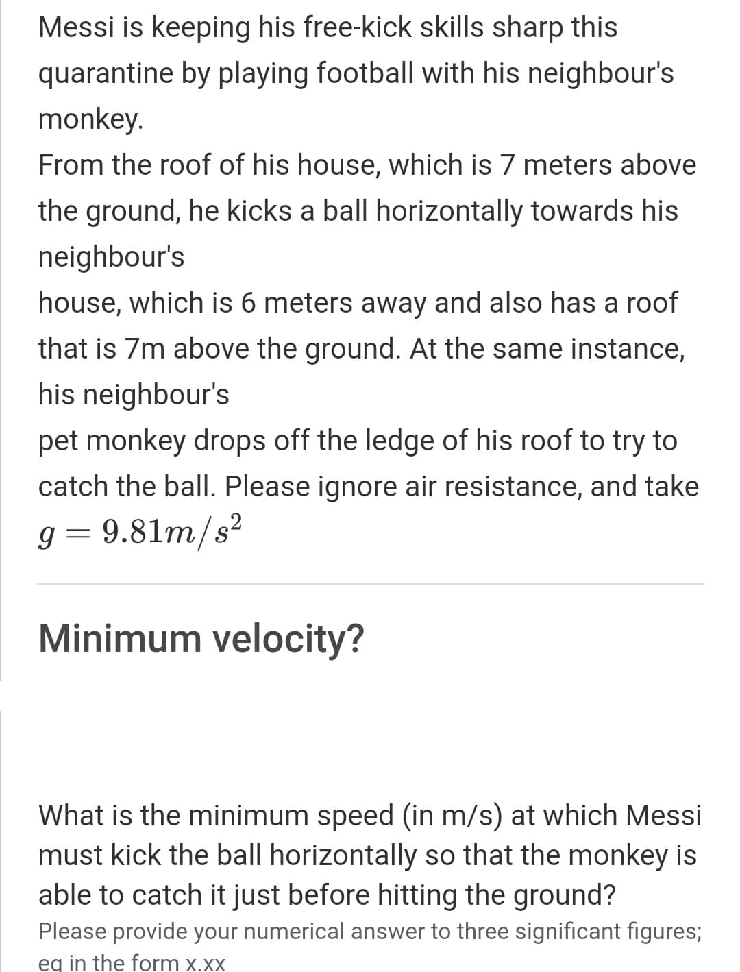 Messi is keeping his free-kick skills sharp this
quarantine by playing football with his neighbour's
monkey.
From the roof of his house, which is 7 meters above
the ground, he kicks a ball horizontally towards his
neighbour's
house, which is 6 meters away and also has a roof
that is 7m above the ground. At the same instance,
his neighbour's
pet monkey drops off the ledge of his roof to try to
catch the ball. Please ignore air resistance, and take
g = 9.81m/s²
Minimum velocity?
What is the minimum speed (in m/s) at which Messi
must kick the ball horizontally so that the monkey is
able to catch it just before hitting the ground?
Please provide your numerical answer to three significant figures;
eq in the form x.xx
