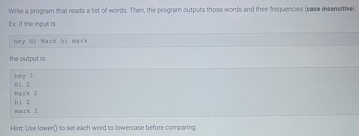 Write a program that reads a list of words. Then, the program outputs those words and their frequencies (case insensitive).
Ex: If the input is:
hey Hi Mark hi mark
the output is:
hey 1
Hi 2
Mark 2
hi 2
mark 2
Hint: Use lower() to set each word to lowercase before comparing.