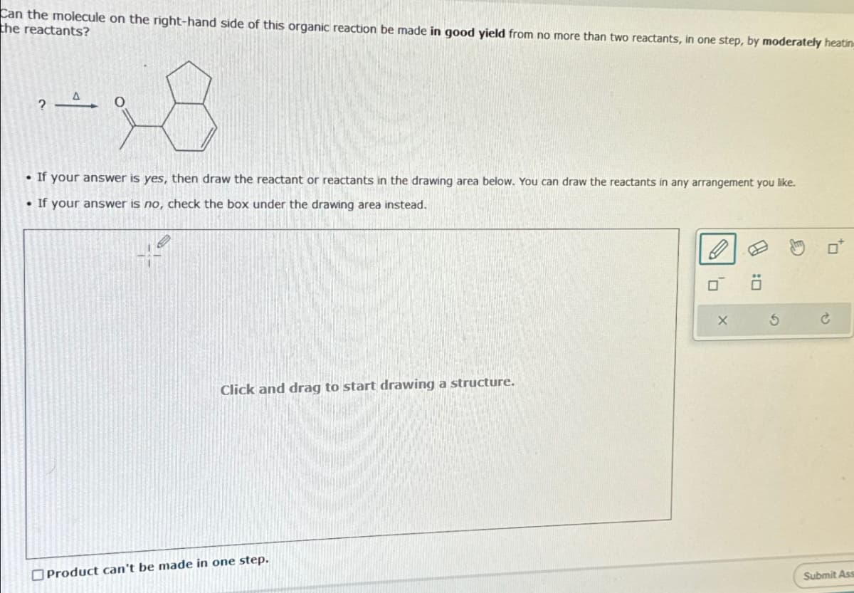 Can the molecule on the right-hand side of this organic reaction be made in good yield from no more than two reactants, in one step, by moderately heatin
the reactants?
?
A O
If your answer is yes, then draw the reactant or reactants in the drawing area below. You can draw the reactants in any arrangement you like.
• If your answer is no, check the box under the drawing area instead.
4-
Click and drag to start drawing a structure.
Product can't be made in one step.
AJ
S
Submit Ass