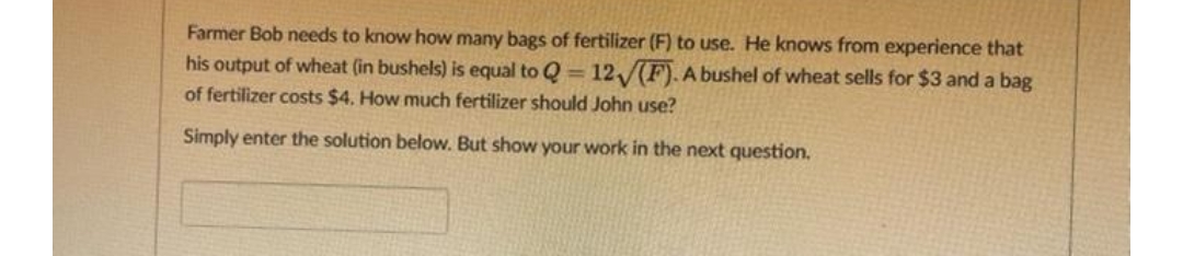 Farmer Bob needs to know how many bags of fertilizer (F) to use. He knows from experience that
his output of wheat (in bushels) is equal to Q=12√(F). A bushel of wheat sells for $3 and a bag
of fertilizer costs $4. How much fertilizer should John use?
Simply enter the solution below. But show your work in the next question.