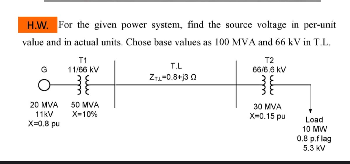 H.W. For the given power system, find the source voltage in per-unit
value and in actual units. Chose base values as 100 MVA and 66 kV in T.L.
G
20 MVA
11kV
X=0.8 pu
T1
11/66 kV
50 MVA
X=10%
T.L
ZT.L=0.8+j3 Q
T2
66/6.6 kV
30 MVA
X=0.15 pu
Load
10 MW
0.8 p.f lag
5.3 kV