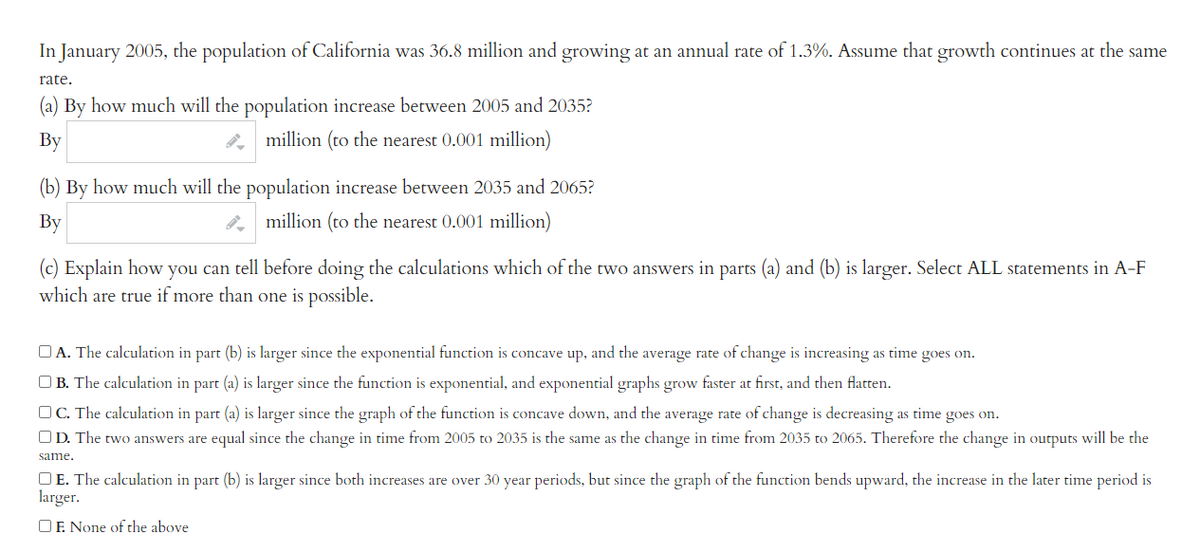In January 2005, the population of California was 36.8 million and growing at an annual rate of 1.3%. Assume that growth continues at the same
rate.
(a) By how much will the population increase between 2005 and 2035?
By
million (to the nearest 0.001 million)
(b) By how much will the population increase between 2035 and 2065?
By
million (to the nearest 0.001 million)
(c) Explain how you can tell before doing the calculations which of the two answers in parts (a) and (b) is larger. Select ALL statements in A-F
which are true if more than one is possible.
A. The calculation in part (b) is larger since the exponential function is concave up, and the average rate of change is increasing as time goes on.
B. The calculation in part (a) is larger since the function is exponential, and exponential graphs grow faster at first, and then flatten.
C. The calculation in part (a) is larger since the graph of the function is concave down, and the average rate of change is decreasing as time goes on.
OD. The two answers are equal since the change in time from 2005 to 2035 is the same as the change time from 2035 to 2065. Therefore the change in outputs will be the
same.
OE. The calculation in part (b) is larger since both increases are over 30 year periods, but since the graph of the function bends upward, the increase in the later time period is
larger.
OF. None of the above