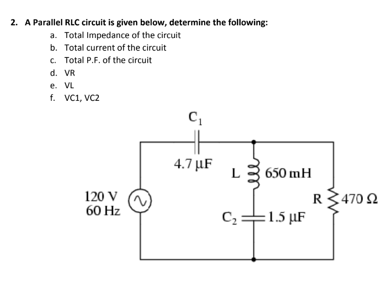 2. A Parallel RLC circuit is given below, determine the following:
a. Total Impedance of the circuit
b. Total current of the circuit
c. Total P.F. of the circuit
d. VR
е. VL
f. VC1, VC2
4.7 µF
L
650 mH
120 V
60 Hz
R
470 2
C :
1.5 µF
